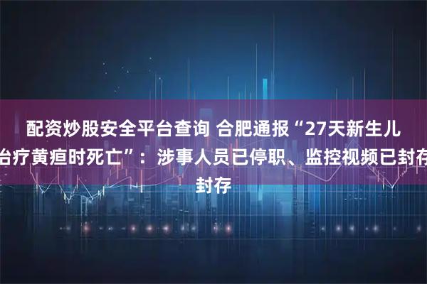 配资炒股安全平台查询 合肥通报“27天新生儿治疗黄疸时死亡”：涉事人员已停职、监控视频已封存