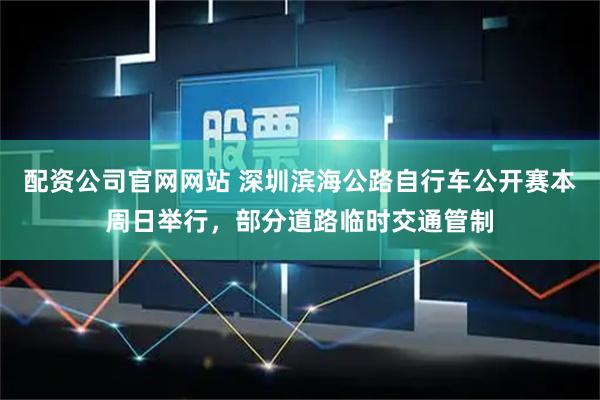 配资公司官网网站 深圳滨海公路自行车公开赛本周日举行，部分道路临时交通管制