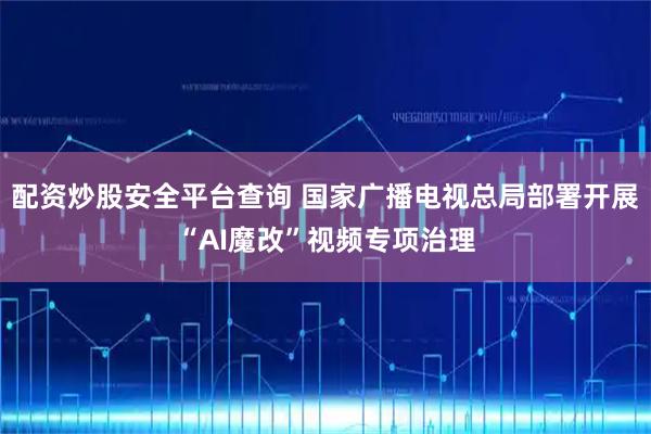 配资炒股安全平台查询 国家广播电视总局部署开展“AI魔改”视频专项治理