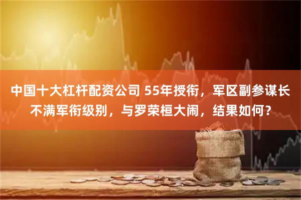 中国十大杠杆配资公司 55年授衔，军区副参谋长不满军衔级别，与罗荣桓大闹，结果如何？