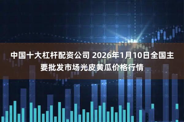 中国十大杠杆配资公司 2026年1月10日全国主要批发市场光皮黄瓜价格行情