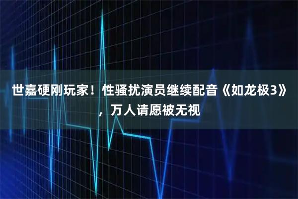 世嘉硬刚玩家！性骚扰演员继续配音《如龙极3》，万人请愿被无视