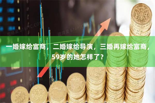 一婚嫁给富商，二婚嫁给导演，三婚再嫁给富商，59岁的她怎样了？