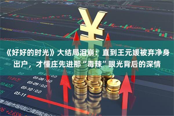 《好好的时光》大结局泪崩：直到王元媛被弃净身出户，才懂庄先进那“毒辣”眼光背后的深情