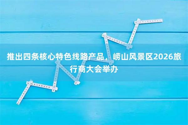 推出四条核心特色线路产品，崂山风景区2026旅行商大会举办