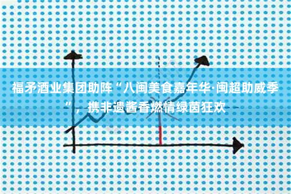 福矛酒业集团助阵“八闽美食嘉年华·闽超助威季”，携非遗酱香燃情绿茵狂欢