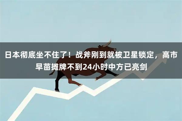 日本彻底坐不住了！战斧刚到就被卫星锁定，高市早苗摊牌不到24小时中方已亮剑