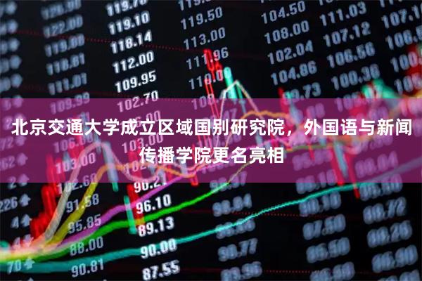 北京交通大学成立区域国别研究院，外国语与新闻传播学院更名亮相