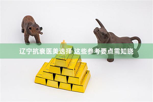 辽宁抗衰医美选择 这些参考要点需知晓