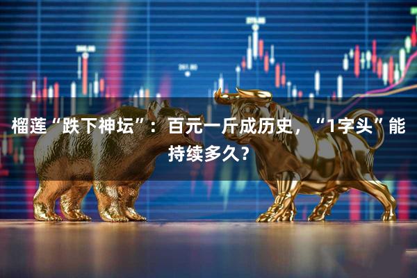 榴莲“跌下神坛”：百元一斤成历史，“1字头”能持续多久？