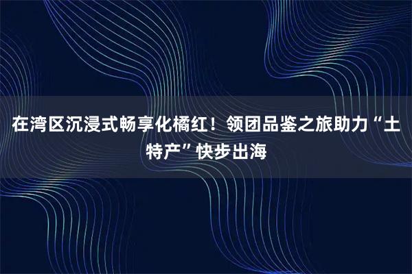 在湾区沉浸式畅享化橘红！领团品鉴之旅助力“土特产”快步出海