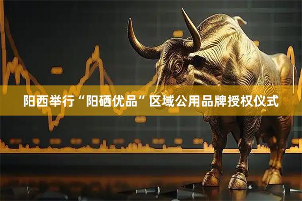 阳西举行“阳硒优品”区域公用品牌授权仪式