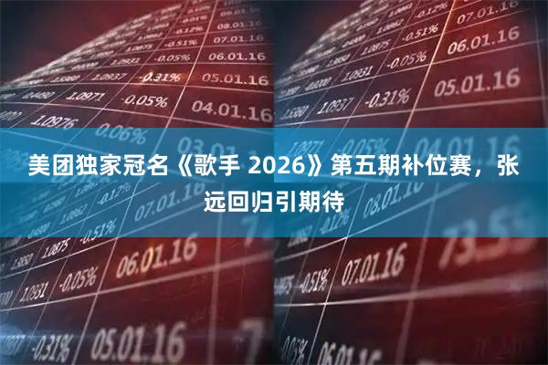 美团独家冠名《歌手 2026》第五期补位赛,张远回归引期待