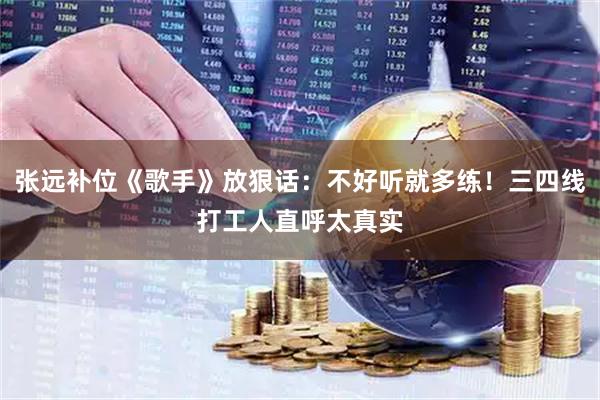 张远补位《歌手》放狠话：不好听就多练！三四线打工人直呼太真实