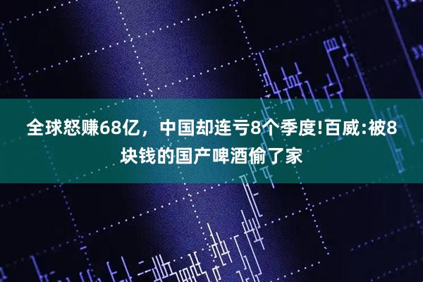 全球怒赚68亿，中国却连亏8个季度!百威:被8块钱的国产啤酒偷了家