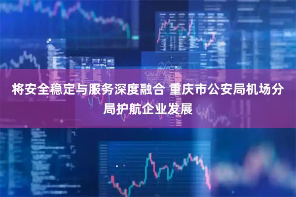 将安全稳定与服务深度融合 重庆市公安局机场分局护航企业发展