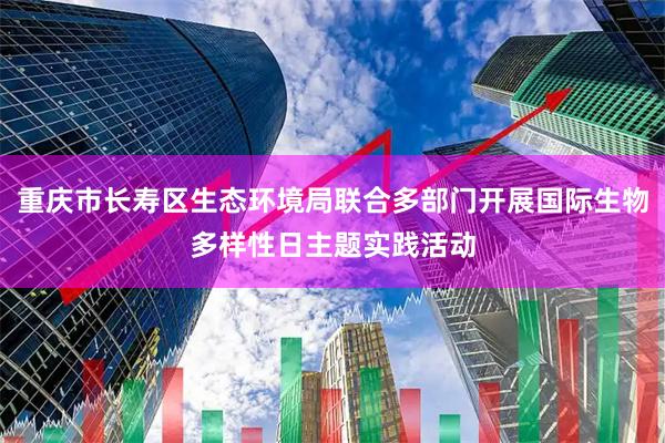 重庆市长寿区生态环境局联合多部门开展国际生物多样性日主题实践活动