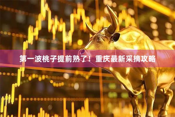 第一波桃子提前熟了！重庆最新采摘攻略