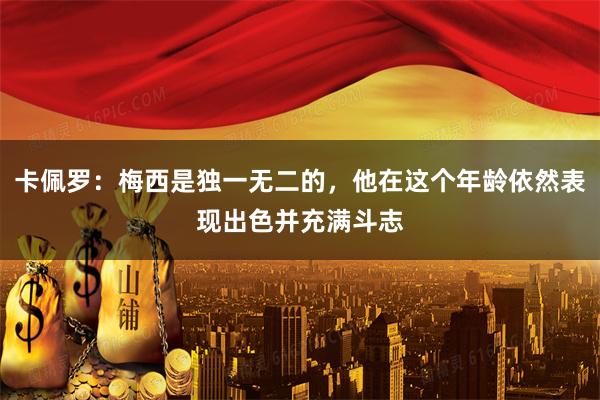 卡佩罗:梅西是独一无二的,他在这个年龄依然表现出色并充满斗志