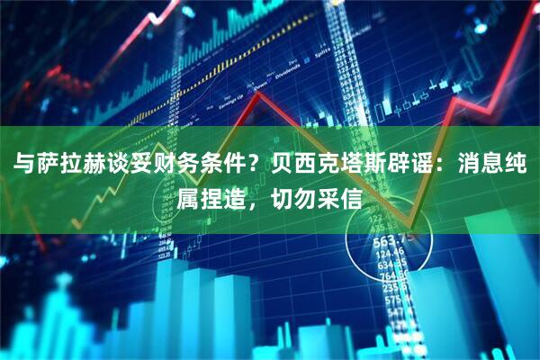与萨拉赫谈妥财务条件?贝西克塔斯辟谣:消息纯属捏造,切勿采信