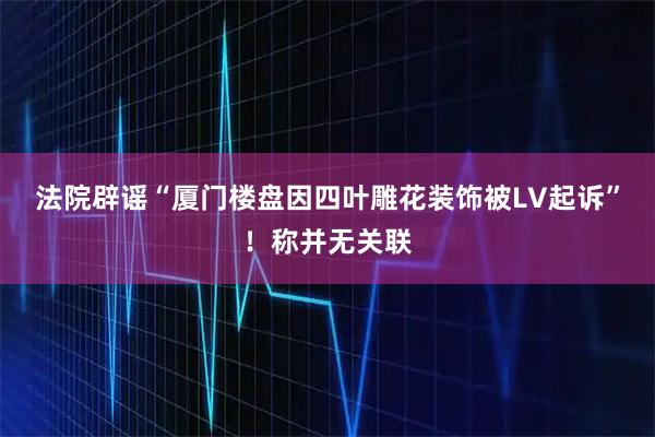 法院辟谣“厦门楼盘因四叶雕花装饰被LV起诉”！称并无关联